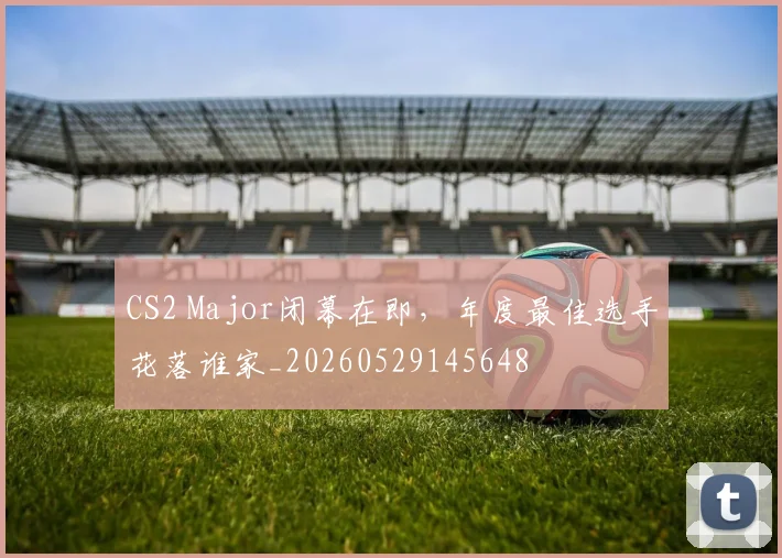 CS2 Major闭幕在即，年度最佳选手花落谁家_20260529145648