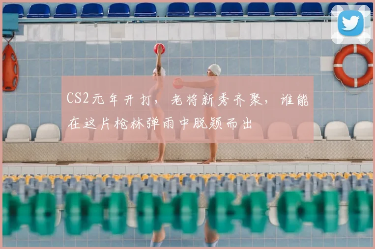 CS2元年开打，老将新秀齐聚，谁能在这片枪林弹雨中脱颖而出