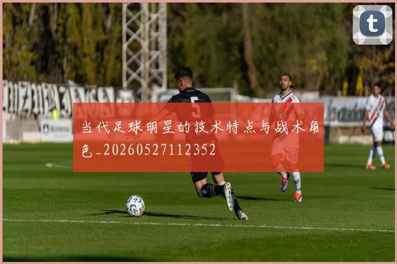 当代足球明星的技术特点与战术角色_20260527112352