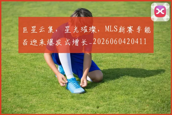 巨星云集，星光璀璨，MLS新赛季能否迎来爆发式增长_20260604204114