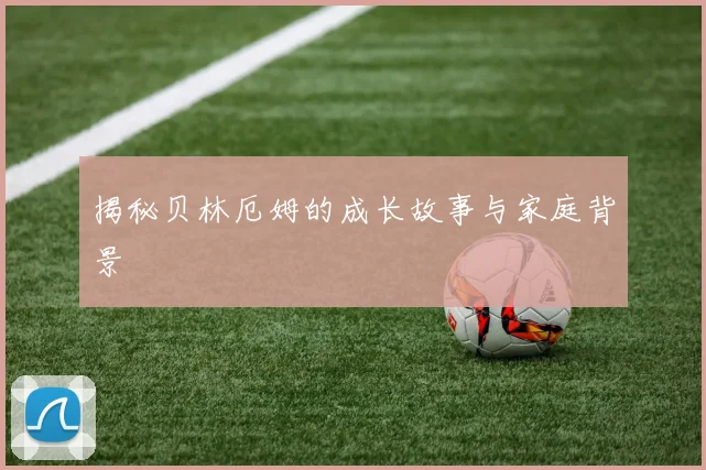 揭秘贝林厄姆的成长故事与家庭背景