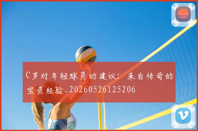 C罗对年轻球员的建议：来自传奇的宝贵经验_20260526125206