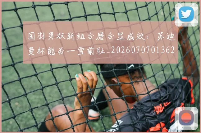 国羽男双新组合磨合显成效，苏迪曼杯能否一雪前耻_20260707013620