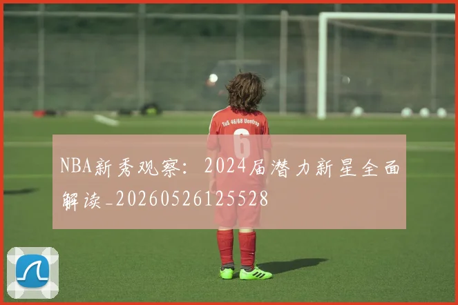 NBA新秀观察：2024届潜力新星全面解读_20260526125528
