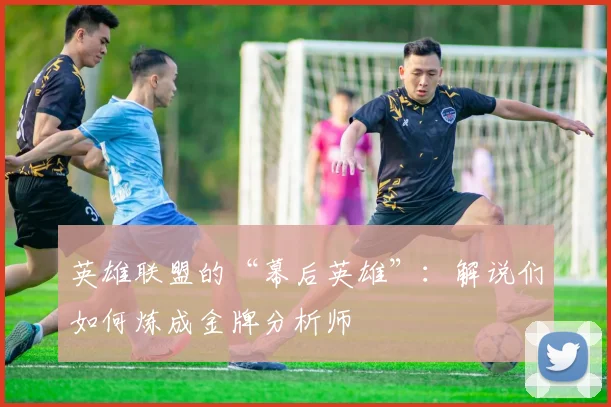 英雄联盟的“幕后英雄”：解说们如何炼成金牌分析师