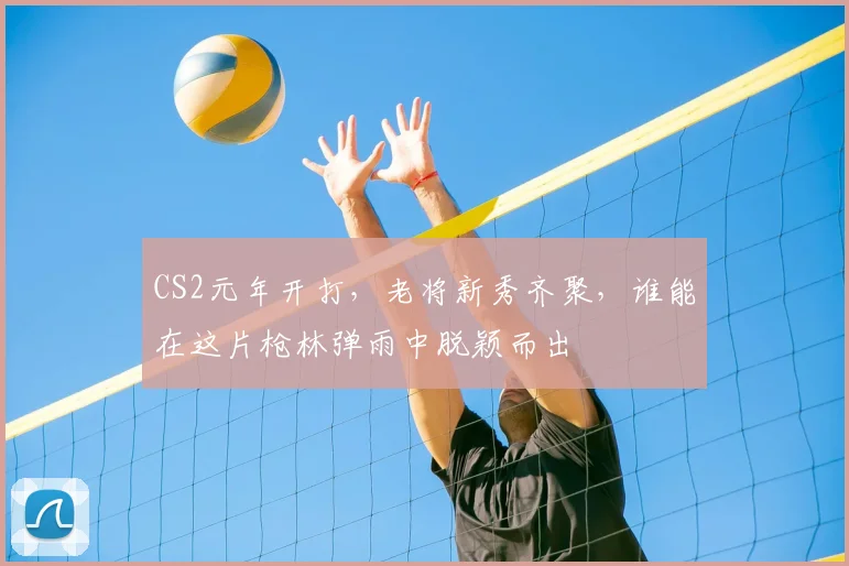 CS2元年开打,老将新秀齐聚,谁能在这片枪林弹雨中脱颖而出