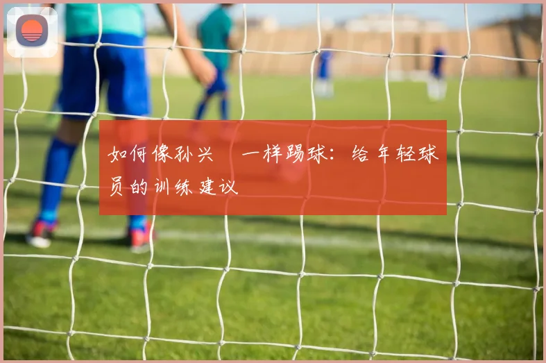 如何像孙兴慜一样踢球:给年轻球员的训练建议