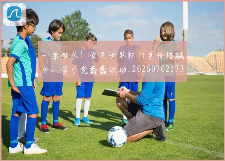 一票难求！女足世界杯门票价格飙升，黄牛党蠢蠢欲动_20260702173711