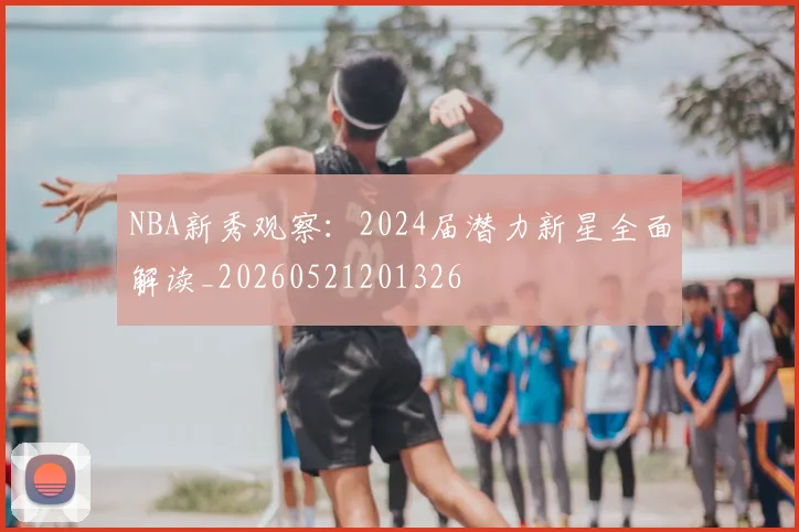 NBA新秀观察:2024届潜力新星全面解读_20260521201326