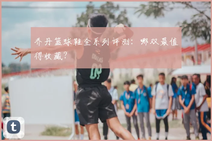 乔丹篮球鞋全系列评测:哪双最值得收藏?
