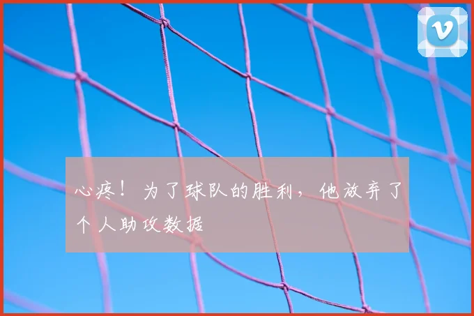 心疼！为了球队的胜利，他放弃了个人助攻数据