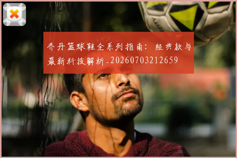 乔丹篮球鞋全系列指南：经典款与最新科技解析_20260703212659