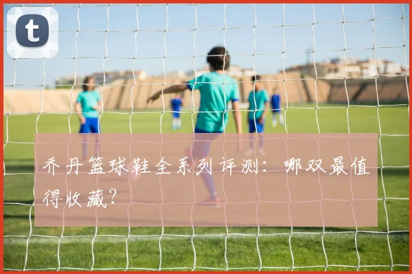 乔丹篮球鞋全系列评测：哪双最值得收藏？
